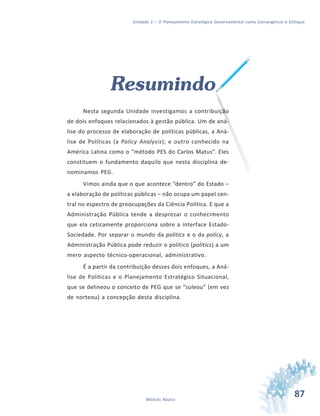 87Módulo Básico
Unidade 2 – O Planejamento Estratégico Governamental como Convergência e Enfoque
Resumindo
Nesta segunda Unidade investigamos a contribuição
de dois enfoques relacionados à gestão pública. Um de aná-
lise do processo de elaboração de políticas públicas, a Aná-
lise de Políticas (a Policy Analysis); e outro conhecido na
América Latina como o “método PES do Carlos Matus”. Eles
constituem o fundamento daquilo que nesta disciplina de-
nominamos PEG.
Vimos ainda que o que acontece “dentro” do Estado –
a elaboração de políticas públicas – não ocupa um papel cen-
tral no espectro de preocupações da Ciência Política. E que a
Administração Pública tende a desprezar o conhecimento
que ela ceticamente proporciona sobre a interface Estado-
Sociedade. Por separar o mundo da politics e o da policy, a
Administração Pública pode reduzir o político (politics) a um
mero aspecto técnico-operacional, administrativo.
É a partir da contribuição desses dois enfoques, a Aná-
lise de Políticas e o Planejamento Estratégico Situacional,
que se delineou o conceito de PEG que se “suleou” (em vez
de norteou) a concepção desta disciplina.
 