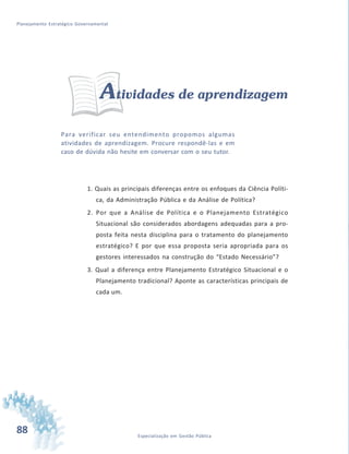 88 Especialização em Gestão Pública
Planejamento Estratégico Governamental
Atividades de aprendizagem
Para verificar seu entendimento propomos algumas
atividades de aprendizagem. Procure respondê-las e em
caso de dúvida não hesite em conversar com o seu tutor.
1. Quais as principais diferenças entre os enfoques da Ciência Políti-
ca, da Administração Pública e da Análise de Política?
2. Por que a Análise de Política e o Planejamento Estratégico
Situacional são considerados abordagens adequadas para a pro-
posta feita nesta disciplina para o tratamento do planejamento
estratégico? E por que essa proposta seria apropriada para os
gestores interessados na construção do “Estado Necessário”?
3. Qual a diferença entre Planejamento Estratégico Situacional e o
Planejamento tradicional? Aponte as características principais de
cada um.
 
