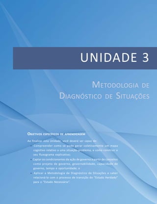 89Módulo Básico
Unidade 2 – O Planejamento Estratégico Governamental como Convergência e Enfoque
UNIDADE 3
OBJETIVOS ESPECÍFICOS DE APRENDIZAGEM
Ao finalizar esta Unidade, você deverá ser capaz de:
 Compreender como se pode gerar coletivamente um mapa
cognitivo relativo a uma situação-problema, e como construir o
seu fluxograma explicativo;
 Captar os condicionantes da ação de governo a partir de conceitos
como projeto de governo, governabilidade, capacidade de
governo, tempo e oportunidade; e
 Aplicar a Metodologia de Diagnóstico de Situações e saber
relacioná-la com o processo de transição do “Estado Herdado”
para o “Estado Necessário”.
METODOLOGIA DE
DIAGNÓSTICO DE SITUAÇÕES
 