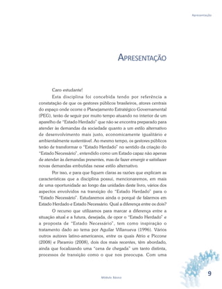 9Módulo Básico
Apresentação
APRESENTAÇÃO
Caro estudante!
Esta disciplina foi concebida tendo por referência a
constatação de que os gestores públicos brasileiros, atores centrais
do espaço onde ocorre o Planejamento Estratégico Governamental
(PEG), terão de seguir por muito tempo atuando no interior de um
aparelho de “Estado Herdado” que não se encontra preparado para
atender às demandas da sociedade quanto a um estilo alternativo
de desenvolvimento mais justo, economicamente igualitário e
ambientalmente sustentável. Ao mesmo tempo, os gestores públicos
terão de transformar o “Estado Herdado” no sentido da criação do
“Estado Necessário”, entendido como um Estado capaz não apenas
de atender às demandas presentes, mas de fazer emergir e satisfazer
novas demandas embutidas nesse estilo alternativo.
Por isso, e para que fiquem claras as razões que explicam as
características que a disciplina possui, mencionaremos, em mais
de uma oportunidade ao longo das unidades deste livro, vários dos
aspectos envolvidos na transição do “Estado Herdado” para o
“Estado Necessário”. Estudaremos ainda o porquê de falarmos em
Estado Herdado e Estado Necessário. Qual a diferença entre os dois?
O recurso que utilizamos para marcar a diferença entre a
situação atual e a futura, desejada, de opor o “Estado Herdado” e
a proposta de “Estado Necessário”, tem como inspiração o
tratamento dado ao tema por Aguilar Villanueva (1996). Vários
outros autores latino-americanos, entre os quais Atrio e Piccone
(2008) e Paramio (2008), dois dos mais recentes, têm abordado,
ainda que focalizando uma “cena de chegada” um tanto distinta,
processos de transição como o que nos preocupa. Com uma
 