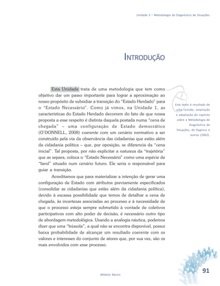91Módulo Básico
Unidade 3 – Metodologia de Diagnóstico de Situações
INTRODUÇÃO
Esta Unidade trata de uma metodologia que tem como
objetivo dar um passo importante para lograr a aproximação ao
nosso propósito de subsidiar a transição do “Estado Herdado” para
o “Estado Necessário”. Como já vimos, na Unidade 1, as
características do Estado Herdado decorrem do fato de que nossa
proposta a esse respeito é distinta daquela postada numa “cena de
chegada” – uma configuração de Estado democrático
(O’DONNELL, 2008) coerente com um cenário normativo a ser
construído pela via da observância das cidadanias que estão além
da cidadania política – que, por oposição, se diferencia da “cena
inicial”. Tal proposta, por não explicitar a natureza da “trajetória”
que as separa, coloca o “Estado Necessário” como uma espécie de
“farol” situado num cenário futuro. Ele seria o responsável para
guiar a transição.
Acreditamos que para materializar a intenção de gerar uma
configuração de Estado com atributos previamente especificados
(consolidar as cidadanias que estão além da cidadania política),
devido à escassa possibilidade que temos de detalhar a cena de
chegada, às incertezas associadas ao processo e à necessidade de
que o processo esteja sempre submetido à vontade de coletivos
participativos com alto poder de decisão, é necessário outro tipo
de abordagem metodológica. Usando a analogia náutica, podemos
dizer que uma “bússola”, a qual não se encontra disponível, possui
baixa probabilidade de alcançar um resultado coerente com os
valores e interesses do conjunto de atores que, por sua vez, são os
mais envolvidos com esse processo.
vEste texto é resultado de
uma revisão, ampliação
e adaptação do capítulo
sobre a Metodologia de
Diagnóstico de
Situações, de Dagnino e
outros (2002).
 