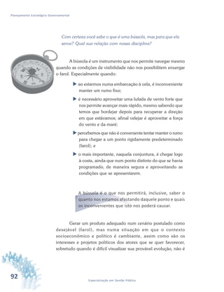 92 Especialização em Gestão Pública
Planejamento Estratégico Governamental
Com certeza você sabe o que é uma bússola, mas para que ela
serve? Qual sua relação com nossa disciplina?
A bússola é um instrumento que nos permite navegar mesmo
quando as condições de visibilidade não nos possibilitem enxergar
o farol. Especialmente quando:
 ao estarmos numa embarcação à vela, é inconveniente
manter um rumo fixo;
 é necessário aproveitar uma lufada de vento forte que
nos permite avançar mais rápido, mesmo sabendo que
temos que bordejar depois para recuperar a direção
em que estávamos; afinal velejar é aproveitar a força
do vento e da maré;
 percebemos que não é conveniente tentar manter o rumo
para chegar a um ponto rigidamente predeterminado
(farol); e
 o mais importante, naquela conjuntura, é chegar logo
à costa, ainda que num ponto distinto do que se havia
programado, de maneira segura e aproveitando as
condições que se apresentarem.
A bússola é o que nos permitirá, inclusive, saber o
quanto nos estamos afastando daquele ponto e quais
os inconvenientes que isto nos poderá causar.
Gerar um produto adequado num cenário postulado como
desejável (farol), mas numa situação em que o contexto
socioeconômico e político é cambiante, assim como são os
interesses e projetos políticos dos atores que se quer favorecer,
sobretudo quando é difícil visualizar sua provável evolução, não é
 
