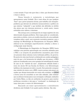 93Módulo Básico
Unidade 3 – Metodologia de Diagnóstico de Situações
o mais sensato. O que não quer dizer, é claro, que devamos deixar
o barco à deriva.
Nossa bússola é, justamente, a metodologia que
apresentamos nesta Unidade. Ela é mais eficaz do que qualquer
“farol” que a priori possamos divisar, pois trabalha com situações-
problema que derivam do ambiente socioeconômico e político em
que estamos “velejando” e que também são definidas no âmbito
dos atores que nos interessa promover e, sendo assim, trazem
embutidos seus valores e interesses.
Ela começa com a construção de um mapa cognitivo de uma
determinada situação-problema. Este mapa pode ser considerado,
para todos os efeitos, como um modelo descritivo de uma realidade
complexa sobre a qual, num momento normativo posterior, com o
emprego da Metodologia de Planejamento de Situações (MPS),
elaborar-se-ão estratégias especificamente voltadas a alterar a
configuração atual descrita.
A Metodologia de Diagnóstico de Situações (MDS) busca
viabilizar uma primeira aproximação aos conceitos adotados para
o PEG e ao conjunto de procedimentos necessários para iniciar
um processo dessa natureza numa instituição pública, de governo.
Do ponto de vista mais formal e enfatizando seu caráter pedagógico
mais do que o de ferramenta de trabalho que ela possui, a MDS
pode ser considerada como uma variação da metodologia do estudo
de caso ou do “método do caso”, amplamente utilizada desde o
início do século XX nas Escolas de Direito e de Administração
(pública e de empresas) em todo o mundo. Sem pretender comparar
esse método de ensino com a MDS, mesmo porque esta possui um
caráter que almeja transcender em muito esta condição, ou criticar
a forma como foi concebido ou tem sido utilizado, cabe enfatizar
que os esforços iniciais para a sua concepção e utilização, realizados
por Carlos Matus, se dão em ambientes de governo para resolver
problemas concretos e não para a “construção” ou idealização de
casos úteis para o ensino de Administração.
Buscando um maior aproveitamento e entendimento
dividimos esta Unidade 3 em quatro partes distintas. São elas:
v
Kliksberg (1992), Costa e
Barroso (1992) e Aragão
e Sango (2003), entre
outros, sistematizaram
algumas dessas críticas
de modo bastante
acertado e que se
mostraram úteis para a
concepção das melhorias
que fomos ao longo do
tempo introduzindo na
MDS.
 