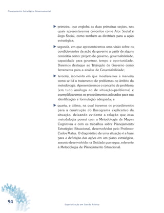 94 Especialização em Gestão Pública
Planejamento Estratégico Governamental
 primeira, que engloba as duas primeiras seções, nas
quais apresentaremos conceitos como Ator Social e
Jogo Social, como também as diretrizes para a ação
estratégica;
 segunda, em que apresentaremos uma visão sobre os
condicionantes da ação de governo a partir de alguns
conceitos como: projeto de governo, governabilidade,
capacidade para governar, tempo e oportunidade.
Daremos destaque ao Triângulo de Governo como
ferramenta para a análise de Governabilidade;
 terceira, momento em que mostraremos a maneira
como se dá o tratamento de problemas no âmbito da
metodologia. Apresentaremos o conceito de problema
(em tudo análogo ao de situação-problema) e
exemplificaremos os procedimentos adotados para sua
identificação e formulação adequada; e
 quarta, e última, na qual traremos os procedimentos
para a construção do fluxograma explicativo da
situação, deixando evidente a relação que essa
metodologia possui com a Metodologia de Mapas
Cognitivos e com os trabalhos sobre Planejamento
Estratégico Situacional, desenvolvidos pelo Professor
Carlos Matus. O diagnóstico de uma situação é a base
para a definição das ações em um plano estratégico,
assunto desenvolvido na Unidade que segue, referente
à Metodologia de Planejamento Situacional.
 