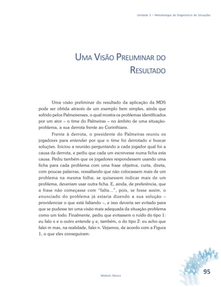 95Módulo Básico
Unidade 3 – Metodologia de Diagnóstico de Situações
UMA VISÃO PRELIMINAR DO
RESULTADO
Uma visão preliminar do resultado da aplicação da MDS
pode ser obtida através de um exemplo bem simples, ainda que
sofrido pelos Palmeirenses, o qual mostra os problemas identificados
por um ator – o time do Palmeiras – no âmbito de uma situação-
problema, a sua derrota frente ao Corinthians.
Frente à derrota, o presidente do Palmeiras reuniu os
jogadores para entender por que o time foi derrotado e buscar
soluções. Iniciou a reunião perguntando a cada jogador qual foi a
causa da derrota, e pediu que cada um escrevesse numa ficha esta
causa. Pediu também que os jogadores respondessem usando uma
ficha para cada problema com uma frase objetiva, curta, direta,
com poucas palavras, ressaltando que não colocassem mais de um
problema na mesma folha; se quisessem indicar mais de um
problema, deveriam usar outra ficha. E, ainda, de preferência, que
a frase não começasse com “falta...”, pois, se fosse assim, o
enunciado do problema já estaria dizendo a sua solução –
providenciar o que está faltando –, e isso deveria ser evitado para
que se pudesse ter uma visão mais adequada da situação-problema
como um todo. Finalmente, pediu que evitassem o ruído do tipo 1:
eu falo x e o outro entende y e, também, o do tipo 2: eu acho que
falei m mas, na realidade, falei n. Vejamos, de acordo com a Figura
1, o que eles conseguiram:
 
