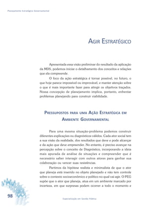 98 Especialização em Gestão Pública
Planejamento Estratégico Governamental
AGIR ESTRATÉGICO
Apresentada essa visão preliminar do resultado da aplicação
da MDS, podemos iniciar o detalhamento dos conceitos e relações
que ela compreende.
O foco da ação estratégica é tornar possível, no futuro, o
que hoje parece impossível ou improvável, e manter atenção sobre
o que é mais importante fazer para atingir os objetivos traçados.
Nossa concepção de planejamento implica, portanto, enfrentar
problemas planejando para construir viabilidade.
PRESSUPOSTOS PARA UMA AÇÃO ESTRATÉGICA EM
AMBIENTE GOVERNAMENTAL
Para uma mesma situação-problema podemos construir
diferentes explicações ou diagnósticos válidos. Cada ator social tem
a sua visão da realidade, dos resultados que deve e pode alcançar
e da ação que deve empreender. No entanto, é preciso avançar na
percepção sobre o conceito de Diagnóstico, incorporando a ideia
mais apurada de análise de situações e compreender que é
necessário saber interagir com outros atores para ganhar sua
colaboração ou vencer suas resistências.
Partimos da hipótese realista e minimalista de que o ator
que planeja está inserido no objeto planejado e não tem controle
sobre o contexto socioeconômico e político no qual vai agir. O PEG
supõe que o ator que planeja, atua em um ambiente marcado por
incerteza, em que surpresas podem ocorrer a todo o momento e
 