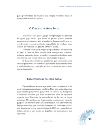 99Módulo Básico
Unidade 3 – Metodologia de Diagnóstico de Situações
que a possibilidade do insucesso está sempre presente e deve ser
incorporada no cálculo político.
O CONCEITO DE ATOR SOCIAL
Ator social é uma pessoa, grupo ou organização que participa
de algum “jogo social”, que possui um projeto político, controla
algum recurso relevante, tem, acumula (ou desacomoda) forças no
seu decorrer e possui, portanto, capacidade de produzir fatos
capazes de viabilizar seu projeto (MATUS, 1996).
Todo ator social (com projeto e capacidade de produzir fatos
no jogo) é capaz de fazer pressão para alcançar seus objetivos,
podendo acumular força, gerando e mudando estratégias para
converter-se num centro criativo de acumulação de poder.
O diagnóstico inicial de problemas que conformam uma
situação-problema a ser enfrentada por um ator pode ser visto como
o resultado do jogo realizado por um conjunto de atores num
momento pretérito.
CARACTERÍSTICAS DO JOGO SOCIAL
É possível caracterizar o agir social como um jogo que pode
ser de natureza cooperativa ou conflitiva. Num jogo social, diferentes
jogadores têm perspectivas que podem ser comuns ou divergentes
e controlam recursos que estão distribuídos entre os jogadores
segundo suas histórias de acumulação de forças em jogos
anteriores. Um conjunto de jogos sociais conforma um contexto
que pode ser entendido como um sistema social. Mas, diferentemente
de jogos esportivos, por exemplo, no jogo social, ou no jogo político
que tipicamente ocorre nas atividades de PEG, as regras do jogo
podem alterar-se em função de jogadas e de acumulações dos
jogadores.
 