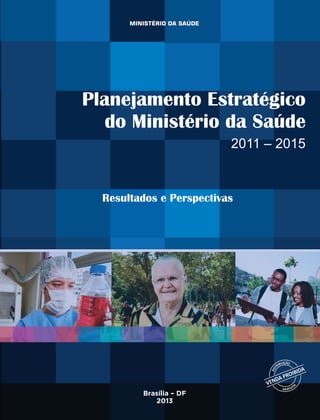9 788533 420304
ISBN 978-85-334-2030-4
Planejamento Estratégico
do Ministério da Saúde
2011 – 2015
Resultados e Perspectivas
Brasília – DF
2013
PlanejamentoEstratégicodoMinistériodaSaúde:2011–2015
 