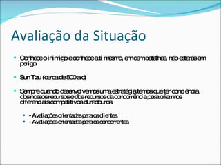 Avaliação da Situação Conhece o inimigo e conhece a ti mesmo, em cem batalhas, não estarás em perigo. Sun Tzu (cerca de 500 a.c) Sempre quando desenvolvemos uma estratégia temos que ter conciência dos nossos recursos e dos recursos da concorrência para criarmos diferenciais competitivos duradouros. - Avaliações orientadas para os clientes. - Avaliações orientadas para os concorrentes. 