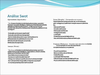 Análise Swot Oportunidades ( Opportunities) – "São  forças ambientais incontroláveis pela empresa, que podem favorecer a sua ação estratégica, desde que conhecidas e aproveitadas satisfatoriamente enquanto durarem". O estímulo ao início do levantamento das oportunidades pode ser através de questões como as que seguem: Onde estão as chances à nossa frente? Quais são as tendências interessantes? Oportunidades úteis podem surgir de situações como: –  Necessidades não satisfeitas do consumidor –  Pontos não atendidos pelo concorrente –  Mercados não explorados Ameaças  (Threats) –  "São forças  ambientais incontroláveis pela empresa, que criam obstáculos à sua ação estratégica, mas poderão ou não ser evitadas, desde que conhecidas em tempo hábil".  Que obstáculos a empresa encontra? Que seus competidores estão fazendo? Há alguma mudança no padrão de consumo de seus clientes? As mudanças de tecnologia estão ameaçando sua posição? A empresa apresenta problemas financeiros? Forças ( Strenghts) – Correspondem aos recursos e Capacidades da empresa que podem ser combinados para gerar vantagens competitivas em relação a seus competidores. Ex.: Marcas de Produtos Conceito da Empresa Participação de Mercado Vantagens de Custos Localização Fontes Exclusivas de Matéria Prima Grau de Controle sobre a Rede de Distribuição Fraquezas ( Weaknesses) – Os pontos mais vulneráveis da  empresa em comparação com os mesmos pontos de competidores atuais ou em potencial: Pouca Força da Marca Baixo conceito junto ao Mercado Custos Elevados Localização Não Favorável Falta de Acesso a fontes de Matérias Primas Pouco controle sobre a rede de distribuição 