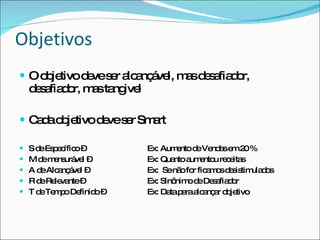 Objetivos O objetivo deve ser alcançável, mas desafiador, desafiador, mas tangivel Cada objetivo deve ser Smart S de Específico –  Ex: Aumento de Vendas em 20 % M de mensurável – Ex: Quanto aumentou receitas A de Alcançável –  Ex:  Se não for ficamos desistimulados R de Relevante –  Ex: Sinônimo de Desafiador T de Tempo Definido –  Ex: Data para alcançar objetivo 
