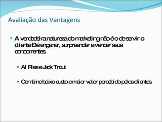 Avaliação das Vantagens A verdadeira natureza do marketing não é o de servir o cliente – é enganar, surpreender e vencer seus concorrentes. Al Ries e Jack Trout Combine baixo custo e maior valor percebido pelos clientes. 