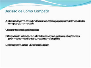 Decisão de Como Competir A decisão de como competir determina a estratégia para conquistar e sustentar uma posição no mercado. Os caminhos mais genéricos são: Diferenciação: Através da qualidade e serviços superiores, relações mais próximas com os clientes ou resposta mais rápidas. Liderança nos Custos: Custos mais Baixos 