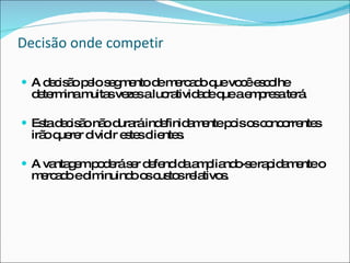 Decisão onde competir A decisão pelo segmento de mercado que você escolhe determina muitas vezes a lucratividade que a empresa terá. Esta decisão não durará indefinidamente pois os concorrentes irão querer dividir estes clientes. A vantagem poderá ser defendida ampliando-se rapidamente o mercado e diminuindo os custos relativos. 