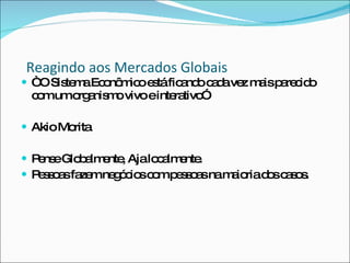 Reagindo aos Mercados Globais “  O Sistema Econômico está ficando cada vez mais parecido com um organismo vivo e interativo”  Akio Morita Pense Globalmente, Aja localmente. Pessoas fazem negócios com pessoas na maioria dos casos. 