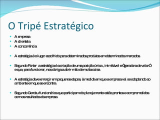 O Tripé Estratégico A empresa  A clientela  A concorrência A estratégia é o lugar escolhido para determinados produtos em determinados mercados. Segundo Porter  a estratégia é a criação de uma posição única , inimitável e “geradora de valor” e que, para funcionar, nos obriga a abrir mão de muita coisa. A estratégia deve emergir em pequenas etapas, à medida em que a empresa vai se adaptando ao ambiente em que se encontra. Segundo Gerdau funcionários que participam do planejamento estão prontos e comprometidos com os resultados da empresa. 
