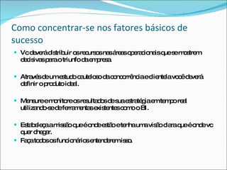 Como concentrar-se nos fatores básicos de sucesso Vc deverá distribuir os recursos nas áreas operacionais que se mostrem decisivas para o triunfo da empresa.  Através de um estudo cauteloso da concorrência e clientela você deverá definir o produto ideal. Mensure e monitore os resultados de sua estratégia em tempo real utilizando-se de ferramentas existentes como o BI. Estabeleça a missão que é onde estão e tenha uma visão clara que é onde vc quer chegar. Faça todos os funcionários entenderem isso. 
