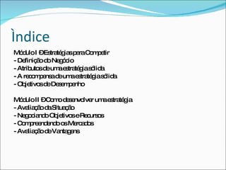 Ìndice Módulo I – Estratégias para Competir - Definição do Negócio - Atributos de uma estratégia sólida - A recompensa de uma estratégia sólida - Objetivos de Desempenho Módulo II – Como desenvolver uma estratégia - Avaliação da Situação - Negociando Objetivos e Recursos - Compreendendo os Mercados - Avaliação de Vantagens 
