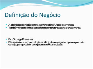Definição do Negócio A definição do negócio revela a verdadeira função da empresa. Também fixa os limites dos esforços e horizontes para o crescimento. Ex: Courage Breweries Ela se afastou da concorrência redefinindo seu negócio, que era produzir cerveja, para produzir cerveja para os Pubs ingleses. 