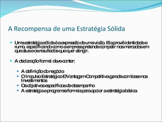 A Recompensa de uma Estratégia Sólida Uma estratégia sólida é a expressão de uma visão. Ela provê identidade e rumo, especificando como a empresa pretende competir nos mercados em que atua e os resultados que quer atingir. A declaração formal deve conter: A definição do negócio O Impulso Estratégico – Vantagem Competitiva gerada com base nos Investimentos Os objetivos específicos de desempenho A estratégia e programas formais para apoiar a estratégia básica 