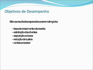 Objetivos de Desempenho São os resultados esperados a serem atingidos - taxa de crescimento da receita - satisfação dos clientes - exposição a riscos - redução de custos - contas a receber 