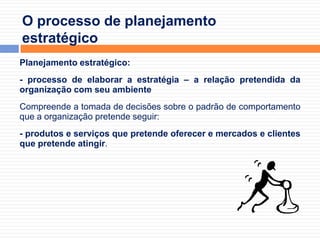O processo de planejamento estratégicoPlanejamento estratégico: - processo de elaborar a estratégia – a relação pretendida da organização com seu ambienteCompreende a tomada de decisões sobre o padrão de comportamento que a organização pretende seguir: - produtos e serviços que pretende oferecer e mercados e clientes que pretende atingir.