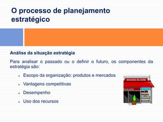 As decisões tomadas no presente e que afetam o futuro da organização.O processo de planejamento estratégicoAnálise da situação estratégiaPara analisar o passado ou o definir o futuro, os componentes da estratégia são:Escopo da organização: produtos e mercados