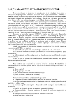 11

II. O PLANEJAMENTO ESTRATÉGICO SITUACIONAL
         Já se explicitaram os conceitos de planejamento e de estratégia, bem como os
pressupostos do planejamento estratégico situacional. Cabe, agora, se apreender o conceito de
situação que não se limita a uma apreensão do presente, mas se consubstancia a uma categoria
que concebe o futuro pela sua dialética (tese, antítese e síntese) isto é, de ser e fazer em uma
razão vital por sobre uma razão abstrata pelas possibilidades das circunstâncias evolventes.
          ORTEGA afirma que “todo texto se nos apresenta por si mesmo como fragmento de
um contexto. Porém texto e contexto, por sua vez, se opõem e fazem referência a uma situação
em vista da qual todo aquele dizer surgir”. Essa situação traz explícito para o interlocutor que
“uma idéia é sempre reação de um ente humano a uma determinada situação de sua vida. É
dizer, que só possuímos a realidade de uma idéia, o que ela integralmente é, se é tomada como
concreta reação de uma situação concreta. É, pois inseparável desta. Talvez resulte ainda mais
claro dizer: pensar e dialogar com a circunstancia”. (Citado por MATUS).
         Conhecer a realidade, segundo ORTEGA, implica em diferenciar diagnóstico
tradicional e a explicação situacional. Enquanto, o primeiro é um monólogo de alguém não
situado frente ao universo, o segundo, é de fato um diálogo entre o ator e os outros atores. O
relato ou leitura do diálogo explicita a maneira conveniente do texto e contexto situacional que
se coabita em uma realidade conflitiva e, portanto, aceita e admite outras leituras,
interpretações, relatos, etc. na medida em que a própria explicação é uma resposta ou diálogo
com a situação em que se coexiste com o outro.
         Ainda, com respeito ao conceito de situação, segundo MATUS, se pode resumir o
pensamento de ORTEGA no seguinte:
         a) A ação não tem significado fora da situação que é um elo para o ator social
         b) Explicar um fenômeno é dialogar com a situação ao contrário do diagnóstico que é
um monólogo
         c) A historicidade dos fatos está presente na situação, ou seja, na dialética do passado,
presente e futuro
         d) Não há ação no passado e no futuro, sobre as quais não temos domínio, mas apenas,
doação de sentido situacional.

        Vale lembrar que o conceito de situação envolve o modelo de aderência da
contextualização da realidade por um ator em função de sua atividade ou ação de forma a se
questionar:
        a) Quem explica?
        b) De que posição explica?
        c) Que referência assume em uma contextualização?
        d) Quais os focos de sua visão de realidade?

        Para estudar e apreender o que é o outro há que se ter:
        a) Um padrão histórico sobre suas ações passadas em situações concretas
        b) As suas predisposições e convicções ideológicas, crenças, mitos e ilusões do padrão
ideológico e político-social
        c) Intenções vigentes com respeito a doações de sentido em espaço direcional das suas
proposições
        d) O vetor de importância, peso ou qualidade das suas proposições
        e) Suas necessidades e fantasias em termos de agenda de problemas, imperativos da
ação e da estética
        f) Sua capacidade de inovar ou de fazer em termos de criatividade
        g) Suas capacidades estratégicas.
 