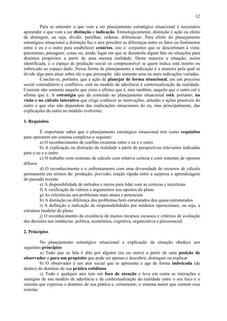 12

         Para se entender o que vem a ser planejamento estratégico situacional é necessário
apreender o que vem a ser distinção e indicação. Etimologicamente, distinção é ação ou efeito
de distinguir, ou seja, dividir, partilhar, ordenar, diferenciar. Para efeito do planejamento
estratégico situacional a distinção faz o ator perceber as diferenças entre os fatos ou fenômenos
entre o eu e o outro para estabelecer cenários, isto é: conjuntos que se descortinam à vista;
panoramas; paisagens; cenas ou, ainda, lugar em que se desenrola algum fato ou situações para
distintos propósitos a partir de uma mesma realidade. Desta maneira a situação, assim
identificada, é o espaço de produção social só compreensível se quem indica está inserto ou
imbricado ao espaço dado. Nessa forma de planejamento a indicação é a maneira pela qual se
divide algo para atuar sobre ele o que pressupõe não somente uma ou mais indicações variadas.
         Conclui-se, portanto, que a ação de planejar de forma situacional, em um processo
social contraditório e conflitivo, está no modelo de aderência à contextualização da realidade.
Consiste não somente naquilo que creio e afirmo que é, mas também, naquilo que o outro crê e
afirma que é. A estratégia que dá conteúdo ao planejamento situacional está, portanto, na
visão e no cálculo interativo que exige conhecer as motivações, atitudes e ações possíveis do
outro e que elas não dependem das explicações situacionais do eu, mas principalmente, das
explicações do outro no módulo evolvente.

1. Requisitos

         É importante saber que o planejamento estratégico situacional tem como requisitos
para operarem um sistema complexo o seguinte:
         a) O reconhecimento de conflito existente entre o eu e o outro
         b) A explicação ou distinção da realidade a partir de perspectivas relevantes indicadas
para o eu e o outro
         c) O trabalho com sistemas de cálculo com relativa certeza e com sistemas de opostos
difusos
         d) O reconhecimento e o enfrentamento com uma diversidade de recursos de cálculo
permanente em termos de: produção; previsão; reação rápida entre a surpresa e aprendizagem
do passado recente
         e) A disponibilidade de métodos e meios para lidar com as certezas e incertezas
         f) A verificação de valores e argumentos nos opostos do plano
         g) As referências aos problemas mais atuais e potenciais
         h) A distinção ou diferença dos problemas bem estruturados dos quase-estruturados
         i) A definição e indicação de responsabilidades por módulos operacionais, ou seja, a
estrutura modelar do plano
         j) O reconhecimento da existência de muitos recursos escassos e critérios de avaliação
das decisões nas instâncias: política, econômica, cognitiva, organizativa e psicossocial.

2. Princípios

         No planejamento estratégico situacional a explicação da situação obedece aos
seguintes princípios:
         a) Tudo que se fala é dito por alguém (eu ou outro) a partir de uma posição de
observador e para um propósito que pode ser apenas o descobrir, distinguir ou explicar
         b) O observador é um ator social que se apresenta e age de forma imbricada (de
dentro) do domínio de sua prática cotidiana
         c) Todo e qualquer ator tem um foco de atenção e leva em conta as interações e
sinergias de seu modelo de aderência e de contextualização da realidade entre o seu foco e o
sistema que expressa o domínio de sua prática e, certamente, o sistema maior que contem esse
sistema
 