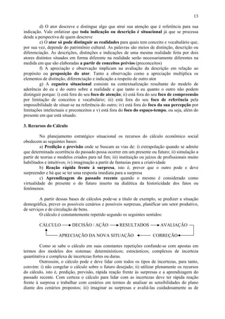 13

         d) O ator descreve e distingue algo que atrai sua atenção que é referência para sua
indicação. Vale enfatizar que toda indicação ou descrição é situacional já que se processa
desde a perspectiva de quem descreve
         e) O ator só pode distinguir as realidades para quais tem conceito e vocabulário que,
por sua vez, depende do patrimônio cultural. As palavras são meios de distinção, descrição ou
diferenciação. As descrições, distinções e indicações de uma mesma realidade feita por dois
atores distintos situados em forma diferente na realidade serão necessariamente diferentes na
medida em que são elaboradas a partir de conceitos prévios (preconceitos)
         f) A apreciação e observação implicam na avaliação da descrição em relação ao
propósito ou proposição do ator. Tanto a observação como a apreciação multiplica os
elementos de distinção, diferenciação e indicação a respeito de outro ator
         g) A cegueira situacional consiste na contextualização resultante do modelo de
aderência do eu e do outro sobre a realidade e que tanto o eu quanto o outro não podem
distinguir porque: i) está fora do seu foco de atenção; ii) está fora do seu foco de compreensão
por limitação de conceitos e vocabulário; iii) está fora do seu foco de referência pela
impossibilidade de situar-se na referência do outro; iv) está fora do foco da sua percepção por
limitações intelectuais e preconceitos e v) está fora do foco do espaço-tempo, ou seja, além do
presente em que está situado.

3. Recursos do Cálculo

         No planejamento estratégico situacional os recursos do cálculo econômico social
obedecem as seguintes bases:
         a) Predição e previsão onde se buscam as vias de: i) extrapolação quando se admite
que determinada ocorrência do passado possa ocorrer em um presente ou futuro; ii) simulação a
partir de teorias e modelos criados para tal fim; iii) instituição ou juízos de profissionais muito
habilitados e intuitivos; iv) imaginação a partir de fantasias para a criatividade
         b) Reação rápida frente à surpresa, isto é, prever que o outro pode e deve
surpreender e há que se ter uma resposta imediata para a surpresa
         c) Aprendizagem do passado recente quando o mesmo é considerado como
virtualidade do presente o do futuro inserto na dialética da historicidade dos fatos ou
fenômenos.

         A partir dessas bases de cálculos pode-se a título de exemplo, se predizer a situação
demográfica, prever os possíveis cenários e possíveis surpresas, planificar um setor produtivo,
de serviços e de circulação de bens.
         O cálculo é constantemente repetido segundo os seguintes sentidos:

        CÁLCULO            DECISÃO / AÇÃO             RESULTADOS             AVALIAÇÃO

                   APRECIAÇÃO DA NOVA SITUAÇÃO                           CORREÇÃO

         Como se sabe o cálculo em suas constantes repetições confunde-se com apostas em
termos dos modelos dos sistemas: determinísticos; estocásticos; complexos de incerteza
quantitativa e complexa de incertezas fortes ou duras.
         Outrossim, o cálculo pode e deve lidar com todos os tipos de incertezas, para tanto,
convém: i) não congelar o cálculo sobre o futuro desejado; ii) utilizar plenamente os recursos
do cálculo, isto é, predição, previsão, rápida reação frente às surpresas e a aprendizagem do
passado recente. Com certeza o cálculo para lidar com as incertezas deve ter rápida reação
frente à surpresa e trabalhar com cenários em termos de analisar as sensibilidades do plano
diante dos cenários propostos; iii) imaginar as surpresas e avaliá-las cuidadosamente as de
 