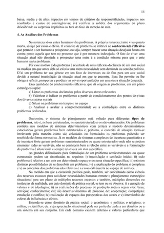 14

baixa, média e de altos impactos em termos de critérios de responsabilidades, impactos nos
resultados e custos de contingências; iv) verificar a solidez dos argumentos do plano
descobrindo as surpresas implícitas ou fora do foco da atenção do ator.

4. As Análises dos Problemas

         Na natureza só os entes humanos têm problemas. A própria natureza, tanto viva quanto
morta, só age por causa e efeito. O conceito de problema se imbrica ao conhecimento reflexivo
que permite o ser humano a prospectar, ou seja, sempre buscar uma situação desejada futura em
contra ponto aquela que tem no presente que é por natureza indesejada. O fato de viver uma
situação atual não desejada a prospectar uma outra é a condição mínima para que o ente
humano tenha problemas.
         Por esse motivo todo problema é resultado de uma reflexão declarada de um ator social
na medida em que antes dela só existia uma mera necessidade sem demanda ou sentido político.
D’ai um problema ter sua gênese em um foco de interesses ou de fins para um ator social
devido a natural insatisfação da situação atual em que se encontra. Essa lhe permite ou lhe
obriga a refletir, prospectar e produzir as novas oportunidades em uma outra situação desejada.
         Essa qualidade do conhecimento reflexivo, que dá origem as problemas, em um plano
estratégico supõe:
         a) Listar os problemas declarados pelos diversos atores relevantes
         b) Valorizar e indicar os problemas a partir do condicionamento dos pontos-de-vistas
dos diversos atores sociais
         c) Situar os problemas no tempo e no espaço
         d) Analisar e avaliar a complementaridade ou a contradição entre os distintos
problemas declarados.

          Outrossim, o sistema de planejamento está voltado para diferentes tipos de
problemas, isto é, os bem estruturados, os semiestruturado e os não-estruturados. Os problemas
contidos nos modelos de sistemas determinísticos com certeza e modelo determinísticos
estocásticos geram problemas bem estruturados e, portanto, o conceito de situação torna-se
irrelevante pela maneira como são colocados ou formulados os problemas podendo ser
resolvido de forma normativa. Já os modelos de sistemas complexos de incerteza quantitativa e
de incerteza forte geram problemas semiestruturados ou quase estruturados onde não se podem
enumerar todas as variáveis, não se conhecem bem a relação entre as variáveis e a formulação
do problema é situacional e sempre relativa a um ator específico.
          As grandes dificuldades para formulação de um problema semiestruturados ou quase
estruturado podem ser sintetizadas no seguinte: i) insatisfação e confusão inicial; ii) todo
problema é relativo a um ator em determinado espaço e em uma situação específica; iii) existem
distintas possibilidades de se descobrir um problema; iv) a explicação do problema é complexa
e v) os conceitos dos problemas são relativos e a causa está inserta no espaço de análises.
          Na medida em que a economia política pode, também, ser conceituada como ciência
dos recursos escassos para satisfazer necessidades humanas remete o planejamento estratégico
situacional para um plano de múltiplos recursos escassos e também, múltiplas dimensões ou
instâncias da realidade, em cujo domínio da prática social, se tem ou se observa: i) a geração de
valores e de ideologias; ii) as realizações do processo de produção sociais sejam eles: bens;
serviços; conhecimento; etc; iii) desenvolvimentos de processo de: cooperação; competição;
emulação e conflito; iv) realização de espaços das perspectivas dos atores e v) intercâmbio de
esferas de influências e efeitos.
          Entenda-se como domínio da prática social: o econômico; o político; o religioso; o
militar; o científico; etc. cuja apreciação situacional pode ser particularizada a um domínio ou a
um sistema em seu conjunto. Em cada domínio existem critérios e valores particulares que
 