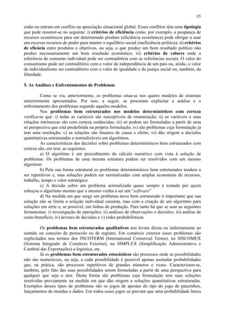 15

estão ou entram em conflito na apreciação situacional global. Esses conflitos têm uma tipologia
que pode resumir-se no seguinte: i) critérios de eficiência como, por exemplo, a poupança de
recursos econômicos para um determinado produto (eficiência econômica) pode obrigar a usar
um excesso recursos de poder para manter o equilíbrio social (ineficiência política); ii) critérios
de eficácia entre produtos e objetivos, ou seja, o que produz um bom resultado político não
produz necessariamente um bom resultado econômico; iii) critérios de valores onde a
referência de consumo individual pode ser contraditória com as referências sociais. O valor do
consumismo pode ser contraditório com o valor da independência de um país ou, ainda, o valor
de individualismo ser contraditório com o valor de igualdade e da justiça social ou, também, da
liberdade.

5. As Análises e Enfrentamentos de Problemas

         Como se viu, anteriormente, os problemas situa-se nos quatro modelos de sistemas
anteriormente apresentados. Por isso, a seguir, se procuram explicitar a análise e o
enfrentamento dos problemas segundo aqueles modelos.
         Nos problemas bem estruturados nos modelos determinísticos com certeza
verifica-se que: i) todas as variáveis são susceptíveis de enumeração; ii) as variáveis e suas
relações intrínsecas são com certeza conhecidas; iii) só podem ser formuladas a partir de uma
só perspectiva que está predefinida na própria formulação; iv) são problemas cuja formulação já
tem uma resolução; v) as relações são lineares de causa e efeito; vi) dão origem a decisões
quantitativas estruturadas e normalizáveis em algoritmos.
         As características das decisões sobre problemas determinísticos bem estruturados com
certeza são, em tese, as seguintes:
         a) O algoritmo é um procedimento do cálculo numérico com vista à solução de
problemas. Os problemas de uma mesma estrutura podem ser resolvidos com um mesmo
algoritmo
         b) Pela sua forma estrutural os problemas determinísticos bem estruturados tendem a
ser repetitivos e, mas soluções podem ser normalizadas com amplas economias de recursos,
trabalho, tempo e valor estratégico
         c) A decisão sobre um problema normalizado quase sempre é tomada por quem
esboçou o algoritmo mesmo que o mesmo venha a ser um “software”
         d) Na medida em que surge um problema novo bem estruturado é importante que sua
solução não se limite a solução individual casuísta, mas com a criação de um algoritmo para
soluções em série e, se possível, em linhas de produção. Para tanto há que se usar as seguintes
ferramentas: i) investigação de operações; ii) análises de observações e decisões; iii) análise de
custo-benefício; iv) árvores de decisões e v) redes probabilísticas.

         Os problemas bem estruturados qualitativos nos levam direta ou indiretamente ao
sentido ou conceito de protocolo eu de registro. Em comércio exterior esses problemas são
explicitados nos termos dos INCOTERM (International Comercial Terms), no SISCOMEX
(Sistema Integrado de Comércio Exterior), no SIMPLEX (Simplificação Administrativa e
Cambial das Exportações) a logística, etc.
         Já os problemas bem estruturados estocásticos são processos onde as possibilidades
não são numeráveis, ou seja, a cada possibilidade é possível apenas assinalar probabilidades
que, na prática, são processos repetitivos de grandes números e vezes. Caracterizam-se,
também, pelo fato das suas possibilidades serem formuladas a partir de uma perspectiva para
qualquer que seja o ator. Desta forma são problemas cuja formulação tem suas soluções
resolvidas previamente na medida em que dão origem a soluções quantitativas estruturadas.
Exemplos desses tipos de problemas são os jogos de apostas do tipo do jogo de pauzinhos,
lançamentos de moedas e dados. Em todos esses jogos se provam que uma probabilidade baixa
 