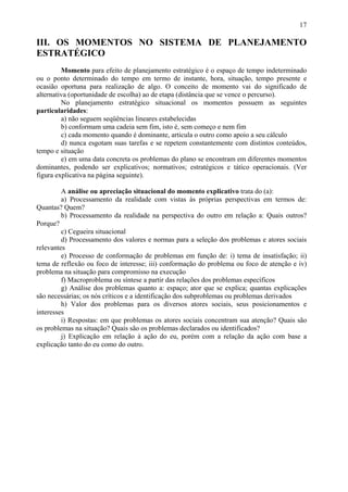 17

III. OS MOMENTOS NO SISTEMA DE PLANEJAMENTO
ESTRATÉGICO
         Momento para efeito de planejamento estratégico é o espaço de tempo indeterminado
ou o ponto determinado do tempo em termo de instante, hora, situação, tempo presente e
ocasião oportuna para realização de algo. O conceito de momento vai do significado de
alternativa (oportunidade de escolha) ao de etapa (distância que se vence o percurso).
         No planejamento estratégico situacional os momentos possuem as seguintes
particularidades:
         a) não seguem seqüências lineares estabelecidas
         b) conformam uma cadeia sem fim, isto é, sem começo e nem fim
         c) cada momento quando é dominante, articula o outro como apoio a seu cálculo
         d) nunca esgotam suas tarefas e se repetem constantemente com distintos conteúdos,
tempo e situação
         e) em uma data concreta os problemas do plano se encontram em diferentes momentos
dominantes, podendo ser explicativos; normativos; estratégicos e tático operacionais. (Ver
figura explicativa na página seguinte).

         A análise ou apreciação situacional do momento explicativo trata do (a):
         a) Processamento da realidade com vistas às próprias perspectivas em termos de:
Quantas? Quem?
         b) Processamento da realidade na perspectiva do outro em relação a: Quais outros?
Porque?
         c) Cegueira situacional
         d) Processamento dos valores e normas para a seleção dos problemas e atores sociais
relevantes
         e) Processo de conformação de problemas em função de: i) tema de insatisfação; ii)
tema de reflexão ou foco de interesse; iii) conformação do problema ou foco de atenção e iv)
problema na situação para compromisso na execução
         f) Macroproblema ou síntese a partir das relações dos problemas específicos
         g) Análise dos problemas quanto a: espaço; ator que se explica; quantas explicações
são necessárias; os nós críticos e a identificação dos subproblemas ou problemas derivados
         h) Valor dos problemas para os diversos atores sociais, seus posicionamentos e
interesses
         i) Respostas: em que problemas os atores sociais concentram sua atenção? Quais são
os problemas na situação? Quais são os problemas declarados ou identificados?
         j) Explicação em relação à ação do eu, porém com a relação da ação com base a
explicação tanto do eu como do outro.
 