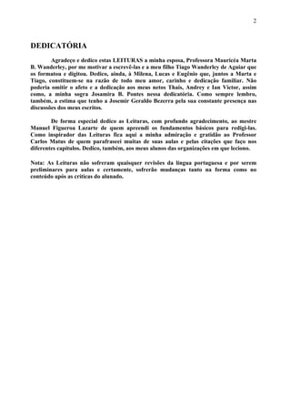 2



DEDICATÓRIA
        Agradeço e dedico estas LEITURAS a minha esposa, Professora Mauricéa Marta
B. Wanderley, por me motivar a escrevê-las e a meu filho Tiago Wanderley de Aguiar que
os formatou e digitou. Dedico, ainda, à Milena, Lucas e Eugênio que, juntos a Marta e
Tiago, constituem-se na razão de todo meu amor, carinho e dedicação familiar. Não
poderia omitir o afeto e a dedicação aos meus netos Thaís, Andrey e Ian Victor, assim
como, a minha sogra Josamira B. Pontes nessa dedicatória. Como sempre lembro,
também, a estima que tenho a Josemir Geraldo Bezerra pela sua constante presença nas
discussões dos meus escritos.

        De forma especial dedico as Leituras, com profundo agradecimento, ao mestre
Manuel Figueroa Lazarte de quem apreendi os fundamentos básicos para redigi-las.
Como inspirador das Leituras fica aqui a minha admiração e gratidão ao Professor
Carlos Matus de quem parafraseei muitas de suas aulas e pelas citações que faço nos
diferentes capítulos. Dedico, também, aos meus alunos das organizações em que leciono.

Nota: As Leituras não sofreram quaisquer revisões da língua portuguesa e por serem
preliminares para aulas e certamente, sofrerão mudanças tanto na forma como no
conteúdo após as críticas do alunado.
 