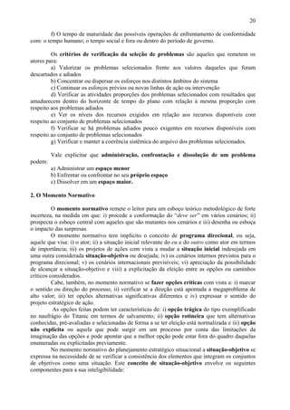 20

         f) O tempo de maturidade das possíveis operações de enfrentamento de conformidade
com: o tempo humano; o tempo social e fora ou dentro do período de governo.

         Os critérios de verificação da seleção de problemas são aqueles que remetem os
atores para:
         a) Valorizar os problemas selecionados frente aos valores daqueles que foram
descartados e adiados
         b) Concentrar ou dispersar os esforços nos distintos âmbitos do sistema
         c) Continuar os esforços prévios ou novas linhas de ação ou intervenção
         d) Verificar as atividades proporções dos problemas selecionados com resultados que
amadurecem dentro do horizonte de tempo do plano com relação à mesma proporção com
respeito aos problemas adiados
         e) Ver os níveis dos recursos exigidos em relação aos recursos disponíveis com
respeito ao conjunto de problemas selecionados
         f) Verificar se há problemas adiados pouco exigentes em recursos disponíveis com
respeito ao conjunto de problemas selecionados
         g) Verificar e manter a coerência sistêmica do arquivo dos problemas selecionados.

         Vale explicitar que administração, confrontação e dissolução de um problema
podem:
         a) Administrar um espaço menor
         b) Enfrentar ou confrontar no seu próprio espaço
         c) Dissolver em um espaço maior.

2. O Momento Normativo

          O momento normativo remete o leitor para um esboço teórico metodológico de forte
incerteza, na medida em que: i) procede a conformação do “deve ser” em vários cenários; ii)
prospecta o esboço central com aqueles que são mutantes nos cenários e iii) desenha ou esboça
o impacto das surpresas.
          O momento normativo tem implícito o conceito de programa direcional, ou seja,
aquele que visa: i) o ator; ii) a situação inicial relevante do eu e do outro como ator em termos
de importância; iii) os projetos de ações com vista a mudar a situação inicial indesejada em
uma outra considerada situação-objetivo ou desejada; iv) os cenários internos previstos para o
programa direcional; v) os cenários internacionais previsíveis; vi) apreciação da possibilidade
de alcançar a situação-objetivo e viii) a explicitação da eleição entre as opções ou caminhos
críticos considerados.
          Cabe, também, no momento normativo se fazer opções críticas com vista a: i) marcar
o sentido ou direção do processo; ii) verificar se a direção está apontada a megaproblema de
alto valor; iii) ter opções alternativas significativas diferentes e iv) expressar o sentido do
projeto estratégico de ação.
          As opções feitas podem ter características de: i) opção trágica do tipo exemplificado
no naufrágio do Titanic em termos de salvamento; ii) opção rotineira que tem alternativas
conhecidas, pré-avaliadas e selecionadas de forma a se ter eleição está normalizada e iii) opção
não explícita ou aquela que pode surgir em um processo por conta das limitações da
imaginação das opções e pode apontar que a melhor opção pode estar fora do quadro daquelas
enumeradas ou explicitadas previamente.
          No momento normativo do planejamento estratégico situacional a situação-objetivo se
expressa na necessidade de se verificar a consistência dos elementos que integram os conjuntos
de objetivos como uma situação. Este conceito de situação-objetivo envolve os seguintes
componentes para a sua inteligibilidade:
 
