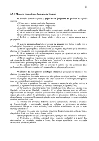 23


2.3. O Momento Normativo no Programa de Governo

        O momento normativo prevê o papel de um programa de governo da seguinte
maneira:
        a) Estabelecer o sentido ou direção do governo
        b) Estabelecer a diferença com os competidores
        c) Assumir o compromisso da ação política
        d) Motivar adesão popular identificando o governo com a solução dos seus problemas
        e) Ser um meio de ativismo político e formação de consciência na campanha eleitoral
        f) Ter contrato político programático que chegue até os níveis locais
        g) Refletir a cidadania de forma sólida e efetiva que é menos custosa que a
propaganda.

         O aspecto comunicacional do programa de governo tem íntima relação com a
reflexão prévia do governo e que se expressa da seguinte maneira:
         a) Há um aspecto público comunicacional do programa de governo que é diferente do
plano de governo, porém com consistência com o plano de governo
         b) Há um aspecto de reflexão interna para se preparar para governar, ou seja, evitar a
perda dos primeiros seis meses de governo
         c) Há um aspecto de preparação de equipes do governo que sempre se subestima pela
má colocação do problema. Daí a confusão entre “técnicos” e o extrato técnico político e
tecnicoburocrático que se segue para governar com eficácia
         d) Há grandes diferenças entre as ciências e técnicas que são dominadas pelos
profissionais e as diferentes ciências e técnicas usadas ou aplicadas pelo governo.

          Os critérios do planejamento estratégico situacional que devem ser apontados pelo
plano ou programa de governo são:
          a) Distinguir ou diferenciar a estratégia principal das estratégias parciais. O sentido ou
direção do programa de governo é sempre uma tarefa difícil onde a contradição principal não
pode ser confundida com as contradições secundárias
          b) Articular as principais dimensões do sistema na estratégia principal (o político, o
econômico, o organizativo-institucional, o científico-tecnológico, a segurança, etc.)
          c) Ter coerência situacional para evitar contradições: i) no plano dos valores ou da
liberdade política versus liberdade econômica; ii) no plano sistêmico entre os diferentes
objetivos como, por exemplo, objetivos políticos versus objetivos econômicos versus objetivos
sociais, etc.; iii) no plano dos problemas e suas soluções em distintos âmbitos, instâncias e
dimensões que evoluem problemas contraditórios entre aqueles nacionais, regionais, estaduais,
setoriais, ambientais e locais
          d) Trabalhar com problemas de forma a evitar o tecnocracismo setorial e as aparências
de descentralização e participação quando na realidade se concentram as decisões
elitisticamente. Há que se vencer as limitações de trabalhar setorialmente em prol de ações
multi e plurissetoriais
          e) Fazer ou proceder a uma explicação situacional dos problemas com vistas a evitar os
diagnósticos desde uma única perspectiva de análise
          f) Esboçar projetos de ação e, em alguns casos, operações para enfrentar os problemas
          g) Centralizar a estratégia principal como propósito unificador e a partir dela
descentralizar as estratégias parciais e locais. Ter sempre conciliação entre coerência,
criatividade, a ativismo político.
 
