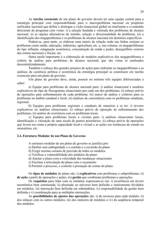 24

         As tarefas essenciais de um plano de governo devem ter uma equipe central para a
estratégia principal com responsabilidade para o macroproblema nacional ou propósito
unificador nacional que define e distingue a visão situacional global ou totalizante e o conteúdo
direcional do programa com vistas: i) a seleção fundada e valorada dos problemas de alcance
nacional; ii) as opções alternativas de sentido, seleção e direcionalidade do problema; iii) a
identificação dos megaproblemas e os problemas de alcance nacional em domínios específicos.
         Podem-se, para tanto, se elaborar uma matriz de relação onde nas linhas estejam os
problemas como saúde, educação, indústrias, agricultura, etc. e, nas colunas, os megaproblemas
do tipo inflação, estagnação econômica, concentração de renda e poder, desequilíbrio externo
das contas nacionais e fiscais, etc.
         Outra tarefa importante é a elaboração de modelos explicativos dos megaproblemas e
critério de análise para problemas de alcance nacional, que são vistas se analisados
descentralizadamente.
         Também o esboço dos grandes projetos de ações para enfrentar os megaproblemas e as
análises da coerência política e econômica da estratégia principal se constituem em tarefas
essenciais para um plano de governo.
         Um plano de governo deve, ainda, possuir no mínimo três equipes diferenciadas a
saber:
         a) Equipe para problemas de alcance nacional para: i) análise situacional e modelos
explicativos do tipo de fluxogramas situacionais por cada um dos problemas; ii) esboço prévio
de operações para enfrentamento de cada problema; iii) marco de análise e critérios para os
problemas no âmbito estadual e local; iii) análises de consistência com os problemas estaduais,
regionais
         b) Equipes para problemas regionais e estaduais de maneiras a se ter: i) árvores
explicativas ou análises situacionais; ii) esboço prévio de operação de enfrentamento dos
problemas; iii) análise de ocorrência com os problemas locais
         c) Equipes para problemas locais e vicinais para: i) análises situacionais locais,
identificação e valoração de uma escala de pontos prioritários; ii) esboço prévio de operações
que levem em conta a própria capacidade local e vicinal e as ações em instâncias do estado ou
ministérios, etc.

2.4. Estrutura Modular de um Plano de Governo

        A estrutura modular de um plano de governo se justifica por:
        a) Definir sem ambigüidade e o contido e o excluído do plano
        b) Exigir normas comuns de precisão de todos os módulos
        c) Verificar a vulnerabilidade dos módulos do plano
        d) Ajustar o plano com a velocidade das mudanças situacionais
        e) Facilitar a articulação do plano com o orçamento
        f) Permitir o processo, e controle e prestação de contas do plano.

         Os tipos de módulos do plano são: i) explicativos com problemas e subproblemas; ii)
de ação a partir de operações e ações; iii) gestão que combinam problemas e operações.
         Os requisitos para lidar com os módulos expressam-se em: i) recorrência em árvore
taxonômica bem estruturada; ii) plenitude ou universo bem definido e inteiramente divididos
em módulos; iii) interseção bem definida em submódulos; iv) responsabilidade de gestão bem
definida e v) coordenação para as múltiplas interseções.
         As possibilidades de ajustes das operações são: i) de recursos para cada módulo; ii)
dos enlaces com os outros módulos; iii) dos números de módulos e iv) da seqüência temporal
dos módulos.
 