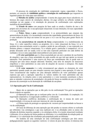29

          O processo de construção de viabilidade compreende: regras; capacidade e fluxos,
portanto, ao conceito de viabilidade política e estratégias de confrontação que requerem os
seguintes pontos de vistas para suas análises:
          a) Métodos de análise compreendendo: i) teoria dos jogos para riscos calculáveis; ii)
técnicas dos jogos através de simulações abertas; iii) jogo solitário ou reflexão isolada da
estratégia ou em equipe e iv) simulação do processo de confrontação com explorações
metódicas de possibilidades
          b) Estudo do outro com pesquisa de base onde se estuda a história do ator e do
próprio ator em termos de: i) sua apreciação situacional; ii) suas intenções; iii) suas capacidades
e iv) suas afinidades
          c) Poder, força e peso compreendendo: i) as potencialidades que emanam das
genoestruturas do poder; ii) a acumulação concreta das capacidades genoestruturas da força; iii)
o vetor indicativo da força em termos de seu peso e iv) o uso da força para gastar fluxos de
produção
          d) As características de conceito de força compreenderão: i) a multidimensão da
força; ii) o valor específico relativo ao propósito; iii) o valor situacional da força; iv) se é
produtor de uma acumulação social e o ganha e perde de sua utilização; v) sua expressão nos
distintos planos e espaços situacionais; vi) a relação geral e particular é comparável; vii) se
produz dissuasão sem ser usada; (viii) se tem uma expressão particular em cada âmbito da
realidade e ix) se é uma capacidade intercambiável com outros atores
          e) O vetor patrimônio que é a força acumulada por um ator e produtor de sua história
de atuações e que usa a força acumulada em cada ocasião em que tem que apoiar ou recusar
operações. Esse patrimônio é uma reserva de força que normalmente não se perde nem se
enriquece por uma única atuação adicional. Somente, uma série de atuações de insucessos
empobrece o vetor patrimônio ou uma serie de atuações de sucesso o enriquece. Ele muda
muito lentamente
          f) O vetor momento é o valor circunstancial que adquire os elementos do vetor
patrimônio quando usado em uma situação concreta com respeito a uma operação. O valor ou
vetor circunstancial não implica em uma alteração definitiva do vetor patrimônio apenas
expressa que para a operação especifica os valores médios do vetor patrimônio não são
representativos. As relações entre o vetor patrimônio e o vetor momento constituem a chave
para se entender o processo de acumulação e de perda de forças na medida em que se define o
processo de construção ou de destruição de viabilidade de um plano.

3.3. Operações pela Via de Confrontação

         Quais são as operações que se dão pela via da confrontação? Em geral as operações
dizem respeito ao seguinte:
         a) Operações do plano que se realizam pelas vias de: i) autoridade; ii) cooptação; iii)
negociação cooperativa; iv) negociação conflitiva e v) dissuasão
         b) Operações conflitivas destinadas à confrontação de: i) recusa do outro por
inoportunidade e ii) recusa do outro por interesse de valor da operação
         c) Última opção de postergar as operações de: recursos por inoportunidade ou buscar a
via da confrontação
         d) Causa de diferença de uma operação que não produz os mesmo efeitos se realizada
por diferentes vias estratégicas e que esse explicam em: i) as afinidades entre os atores são
afetadas de distintas maneiras segundo a via estratégica eleita; ii) a tensão situacional resultante
é diferente; iii) as relações de forças podem ser diferentes; iv) a estabilidade da solução pode ser
diferente e v) a valorização das resultantes pela população pode ser diferente.
         Os modelos de uma simulação de uma confrontação estratégica por dois atores
pedagogicamente seguem as seguintes variáveis: i) vetores de peso dos atores; ii) interesse dos
 