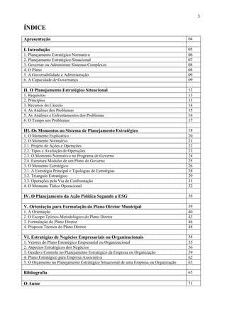 3

ÍNDICE
Apresentação                                                                           04

I. Introdução                                                                          05
1. Planejamento Estratégico Normativo                                                  06
2. Planejamento Estratégico Situacional                                                07
3. Governar ou Administrar Sistemas Complexos                                          08
4. O Plano                                                                             08
5. A Governabilidade e Administração                                                   09
6. A Capacidade de Governança                                                          09

II. O Planejamento Estratégico Situacional                                             12
1. Requisitos                                                                          13
2. Princípios                                                                          13
3. Recursos do Cálculo                                                                 14
4. As Análises dos Problemas                                                           15
5. As Análises e Enfrentamentos dos Problemas                                          16
6. O Tempo nos Problemas                                                               17

III. Os Momentos no Sistema de Planejamento Estratégico                                18
1. O Momento Explicativo                                                               20
2. O Momento Normativo                                                                 21
2.1. Projeto de Ações e Operações                                                      22
2.2. Tipos e Avaliação de Operações                                                    23
2.3. O Momento Normativo no Programa de Governo                                        24
2.4. Estrutura Modular de um Plano de Governo                                          25
3. O Momento Estratégico                                                               26
3.1. A Estratégia Principal e Tipologias de Estratégias                                28
3.2. Triangulo Estratégico                                                             29
3.3. Operações pela Via de Confrontação                                                31
4. O Momento Tático Operacional                                                        32

IV. O Planejamento da Ação Política Segundo a ESG                                      36

V. Orientação para Formulação do Plano Diretor Municipal                               39
1. A Orientação                                                                        40
2. O Escopo Teórico-Metodológico do Plano Diretor                                      43
3. Formulação do Plano Diretor                                                         46
4. Proposta Técnica do Plano Diretor                                                   48

VI. Estratégias de Negócios Empresariais ou Organizacionais                            54
1. Vetores do Plano Estratégico Empresarial ou Organizacional                          55
2. Aspectos Estratégicos dos Negócios                                                  56
3. Gestão e Controle no Planejamento Estratégico da Empresa ou Organização             59
4. Plano Estratégico para Empresa Associativa                                          62
5. O Orçamento no Planejamento Estratégico Situacional de uma Empresa ou Organização   63

Bibliografia                                                                           65

O Autor                                                                                71
 
