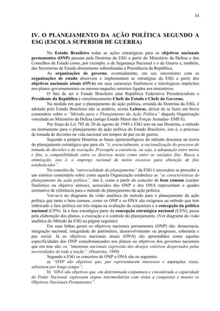 34



IV. O PLANEJAMENTO DA AÇÃO POLÍTICA SEGUNDO A
ESG (ESCOLA SUPERIOR DE GUERRA)
          No Estado Brasileiro todas as ações estratégicas para os objetivos nacionais
permanentes (ONP) passam pela Doutrina da ESG a partir do Ministério da Defesa e dos
Conselhos de Estado como, por exemplo, o de Segurança Nacional e o de Guerra e, também,
das Secretarias de Estado diretamente subordinadas a Presidência da República.
          As organizações de governo, eventualmente, em seu sincretismo com as
organizações de estado absorvem e implementam as estratégias da ESG a partir dos
objetivos nacionais atuais (ONA) em seus caracteres finalísticos e teleológicos implícitos
nos planos governamentais ou mesmo naqueles setoriais ligados aos ministérios.
          O fato de ser o Estado Brasileiro uma República Federativa Presidencialista o
Presidente da República é simultaneamente Chefe do Estado e Chefe do Governo.
          Na medida em que o planejamento da ação política, oriunda da Doutrina da ESG, é
adotado pelo Estado Brasileiro não se poderia, nestas Leituras, deixar de se fazer um breve
comentário sobre o “Método para o Planejamento da Ação Política” daquela Organização
vinculada ao Ministério da Defesa (antigo Estado Maior das Forças Armadas- EMFA).
          Por força da Lei 785 de 20 de agosto de 1949 a ESG tem na sua Doutrina, o método
ou instrumento para o planejamento da ação política do Estado Brasileiro, isto é, o processo
de tomada de decisões na vida nacional em tempos de paz ou de guerra.
          Segundo a própria Doutrina as bases epistemológicas do método descansa na teoria
do planejamento estratégico que para ela “é, essencialmente, a racionalização do processo de
tomada de decisões e de execução. Pressupõe a coerência, ou seja, a adequação entre meios
e fins, a compatibilidade entre os diversos meios como entre os variados fins. Busca a
otimização, isto é, o emprego racional de meios escassos para obtenção de fins
estabelecidos”.
          No conceito da “universalidade do planejamento” da ESG é necessário se proceder a
um sinótico comentário sobre como aquela Organização estabelece as “as características do
planejamento da ação política”, isto é, como a partir do conceito de bem comum (caráter
finalístico ou objetivo síntese), acrescidos dos ONP e dos ONA representam o quadro
normativo de referência para o método de planejamento da ação política.
          Ver-se-á no diagrama da visão analítica do método para o planejamento da ação
política que tanto o bem comum, como os ONP e os ONA são exógenos ao método que tem
imbricado a fase política em três etapas na avaliação da conjuntura e a concepção da política
nacional (CPN). Já a fase estratégica parte da concepção estratégica nacional (CEN), passa
pela elaboração dos planos, a execução e o controle do planejamento. (Ver diagrama da visão
analítica do Método da ESG na página seguinte).
          Em suas linhas gerais os objetivos nacionais permanentes (ONP) são: democracia,
integração nacional, integridade do patrimônio, desenvolvimento ou progresso, soberania e
paz social. Já os objetivos nacionais atuais (ONA) são apreendidos como aquelas
especificidades dos ONP consubstanciados nos planos ou objetivos dos governos nacionais
que em tese são: os “interesses nacionais expressão dos desejos coletivos despertados pelas
necessidades de toda a nação”. (Doutrina, 1989).
          Segundo a ESG os conceitos de ONP e ONA são os seguintes:
          a) “ONP são objetivos que, por representarem interesses e aspirações vitais,
subsistem por longo tempo”;
          b) “ONA são objetivos que, em determinada conjuntura e considerada a capacidade
do Poder Nacional, expressam etapas intermediárias com vistas a conquistar e manter os
Objetivos Nacionais Permanentes”.
 