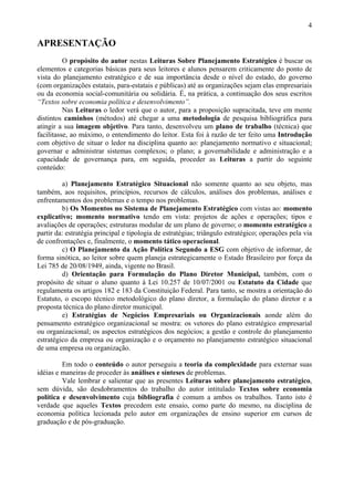 4

APRESENTAÇÃO
          O propósito do autor nestas Leituras Sobre Planejamento Estratégico é buscar os
elementos e categorias básicas para seus leitores e alunos pensarem criticamente do ponto de
vista do planejamento estratégico e de sua importância desde o nível do estado, do governo
(com organizações estatais, para-estatais e públicas) até as organizações sejam elas empresariais
ou da economia social-comunitária ou solidária. É, na prática, a continuação dos seus escritos
“Textos sobre economia política e desenvolvimento”.
          Nas Leituras o ledor verá que o autor, para a proposição supracitada, teve em mente
distintos caminhos (métodos) até chegar a uma metodologia de pesquisa bibliográfica para
atingir a sua imagem objetivo. Para tanto, desenvolveu um plano de trabalho (técnica) que
facilitasse, ao máximo, o entendimento do leitor. Esta foi à razão de ter feito uma Introdução
com objetivo de situar o ledor na disciplina quanto ao: planejamento normativo e situacional;
governar e administrar sistemas complexos; o plano; a governabilidade e administração e a
capacidade de governança para, em seguida, proceder as Leituras a partir do seguinte
conteúdo:

         a) Planejamento Estratégico Situacional não somente quanto ao seu objeto, mas
também, aos requisitos, princípios, recursos de cálculos, análises dos problemas, análises e
enfrentamentos dos problemas e o tempo nos problemas.
         b) Os Momentos no Sistema de Planejamento Estratégico com vistas ao: momento
explicativo; momento normativo tendo em vista: projetos de ações e operações; tipos e
avaliações de operações; estruturas modular de um plano de governo; o momento estratégico a
partir da: estratégia principal e tipologia de estratégias; triângulo estratégico; operações pela via
de confrontações e, finalmente, o momento tático operacional.
         c) O Planejamento da Ação Política Segundo a ESG com objetivo de informar, de
forma sinótica, ao leitor sobre quem planeja estrategicamente o Estado Brasileiro por força da
Lei 785 de 20/08/1949, ainda, vigente no Brasil.
         d) Orientação para Formulação do Plano Diretor Municipal, também, com o
propósito de situar o aluno quanto à Lei 10.257 de 10/07/2001 ou Estatuto da Cidade que
regulamenta os artigos 182 e 183 da Constituição Federal. Para tanto, se mostra a orientação do
Estatuto, o escopo técnico metodológico do plano diretor, a formulação do plano diretor e a
proposta técnica do plano diretor municipal.
         e) Estratégias de Negócios Empresariais ou Organizacionais aonde além do
pensamento estratégico organizacional se mostra: os vetores do plano estratégico empresarial
ou organizacional; os aspectos estratégicos dos negócios; a gestão e controle do planejamento
estratégico da empresa ou organização e o orçamento no planejamento estratégico situacional
de uma empresa ou organização.

         Em todo o conteúdo o autor perseguiu a teoria da complexidade para externar suas
idéias e maneiras de proceder às análises e sínteses de problemas.
         Vale lembrar e salientar que as presentes Leituras sobre planejamento estratégico,
sem dúvida, são desdobramentos do trabalho do autor intitulado Textos sobre economia
política e desenvolvimento cuja bibliografia é comum a ambos os trabalhos. Tanto isto é
verdade que aqueles Textos precedem este ensaio, como parte do mesmo, na disciplina de
economia política lecionada pelo autor em organizações de ensino superior em cursos de
graduação e de pós-graduação.
 