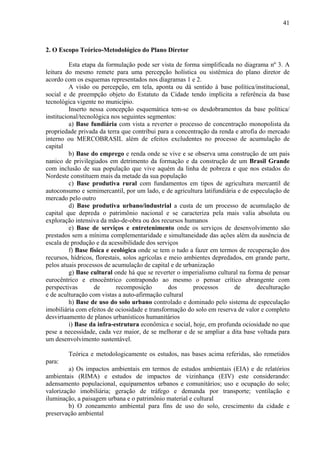 41



2. O Escopo Teórico-Metodológico do Plano Diretor

          Esta etapa da formulação pode ser vista de forma simplificada no diagrama nº 3. A
leitura do mesmo remete para uma percepção holística ou sistêmica do plano diretor de
acordo com os esquemas representados nos diagramas 1 e 2.
          A visão ou percepção, em tela, aponta ou dá sentido à base política/institucional,
social e de preempção objeto do Estatuto da Cidade tendo implícita a referência da base
tecnológica vigente no município.
          Inserto nessa concepção esquemática tem-se os desdobramentos da base política/
institucional/tecnológica nos seguintes segmentos:
          a) Base fundiária com vista a reverter o processo de concentração monopolista da
propriedade privada da terra que contribui para a concentração da renda e atrofia do mercado
interno ou MERCOBRASIL além de efeitos excludentes no processo de acumulação de
capital
          b) Base do emprego e renda onde se vive e se observa uma construção de um país
nanico de privilegiados em detrimento da formação e da construção de um Brasil Grande
com inclusão de sua população que vive aquém da linha de pobreza e que nos estados do
Nordeste constituem mais da metade da sua população
          c) Base produtiva rural com fundamentos em tipos de agricultura mercantil de
autoconsumo e semimercantil, por um lado, e de agricultura latifundiária e de especulação de
mercado pelo outro
          d) Base produtiva urbano/industrial a custa de um processo de acumulação de
capital que depreda o patrimônio nacional e se caracteriza pela mais valia absoluta ou
exploração intensiva da mão-de-obra ou dos recursos humanos
          e) Base de serviços e entretenimento onde os serviços de desenvolvimento são
prestados sem a mínima complementaridade e simultaneidade das ações além da ausência de
escala de produção e da acessibilidade dos serviços
          f) Base física e ecológica onde se tem o tudo a fazer em termos de recuperação dos
recursos, hídricos, florestais, solos agrícolas e meio ambientes depredados, em grande parte,
pelos atuais processos de acumulação de capital e de urbanização
          g) Base cultural onde há que se reverter o imperialismo cultural na forma de pensar
eurocêntrico e etnocêntrico contrapondo ao mesmo o pensar crítico abrangente com
perspectivas        de       recomposição         dos    processos       de      deculturação
e de aculturação com vistas a auto-afirmação cultural
          h) Base de uso do solo urbano controlado e dominado pelo sistema de especulação
imobiliária com efeitos de ociosidade e transformação do solo em reserva de valor e completo
desvirtuamento de planos urbanísticos humanitários
          i) Base da infra-estrutura econômica e social, hoje, em profunda ociosidade no que
pese a necessidade, cada vez maior, de se melhorar e de se ampliar a dita base voltada para
um desenvolvimento sustentável.

        Teórica e metodologicamente os estudos, nas bases acima referidas, são remetidos
para:
         a) Os impactos ambientais em termos de estudos ambientais (EIA) e de relatórios
ambientais (RIMA) e estudos de impactos de vizinhança (EIV) este considerando:
adensamento populacional, equipamentos urbanos e comunitários; uso e ocupação do solo;
valorização imobiliária; geração de tráfego e demanda por transporte; ventilação e
iluminação, a paisagem urbana e o patrimônio material e cultural
         b) O zoneamento ambiental para fins de uso do solo, crescimento da cidade e
preservação ambiental
 