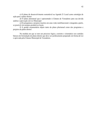 42



         c) O plano de desenvolvimento sustentável ou Agenda 21 Local como estratégia de
ação para o plano diretor
         d) O plano plurianual que é apresentado à Câmara de Vereadores para sua devida
análise e aprovação em Lei Municipal
         e) Os programas e projetos insertos em uma visão multifuncional e integrada a partir,
se possível, de arranjos produtivos locais
         f) A gestão orçamentária objeto tanto do plano plurianual como dos programas e
projetos do plano diretor.

         Na medida em que se tem um processo lógico, coerente e sistemático nos sentidos
básicos de formulação do plano diretor que deve ser juridicamente preparado em forma de Lei
e aprovada pela Câmara Municipal de Vereadores.
 