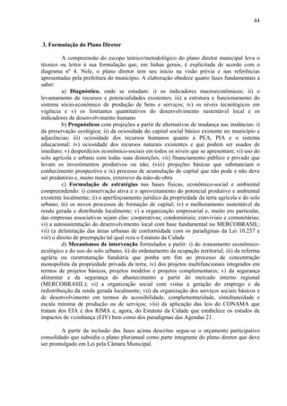 44



3. Formulação do Plano Diretor

          A compreensão do escopo teórico/metodológico do plano diretor municipal leva o
técnico ou leitor à sua formulação que, em linhas gerais, é explicitada de acordo com o
diagrama nº 4. Nele, o plano diretor tem seu início na visão prévia e nas referências
apresentadas pela prefeitura do município. A elaboração obedece quatro fases fundamentais a
saber:
          a) Diagnóstico, onde se estudam: i) os indicadores macroeconômicos; ii) o
levantamento de recursos e potencialidades existentes; iii) a estrutura e funcionamento do
sistema sócio-econômico de produção de bens e serviços; iv) os níveis tecnológicos em
vigência e v) os limitantes quantitativos do desenvolvimento sustentável local e os
indicadores de desenvolvimento humano
          b) Prognósticos com projeções a partir de alternativas de mudança nas instâncias: i)
da preservação ecológica; ii) da ociosidade do capital social básico existente no município e
adjacências; iii) ociosidade dos recursos humanos quanto a PEA, PIA e o sistema
educacional; iv) ociosidade dos recursos naturais existentes e que podem ser usados de
imediato; v) desperdícios econômico-sociais em todos os níveis que se apresentam; vi) uso do
solo agrícola e urbano com todas suas distorções; vii) financiamento público e privado que
levam os investimentos produtivos ou não; (viii) projeções básicas que substanciam o
conhecimento prospectivo e ix) processo de acumulação de capital que não pode e não deve
ser predatório e, muito menos, extorsivo da mão-de-obra
          c) Formulação de estratégias nas bases físicas, econômico-social e ambiental
compreendendo: i) conservação ativa e o aproveitamento do potencial produtivo e ambiental
existente localmente; ii) o aperfeiçoamento jurídico da propriedade da terra agrícola e do solo
urbano; iii) os novos processos de formação de capital; iv) o melhoramento sustentável da
renda gerada e distribuída localmente; v) a organização empresarial e, muito em particular,
das empresas associativas sejam elas: cooperativas; condominiais; conviviais e comunitárias;
vi) a autosustentação do desenvolvimento local com base fundamental no MERCOBRASIL;
vii) (a delimitação das áreas urbanas de conformidade com os paradigmas da Lei 10.257 e
viii) o direito de preempção tal qual reza o Estatuto da Cidade
          d) Mecanismos de intervenção formulados a partir: i) do zoneamento econômico-
ecológico e do uso do solo urbano; ii) do ordenamento da ocupação territorial; iii) da reforma
agrária ou reestruturação fundiária que ponha um fim ao processo de concentração
monopolista da propriedade privada da terra; iv) dos projetos multifuncionais integrados em
termos de projetos básicos, projetos modelos e projetos complementares; v) da segurança
alimentar e da segurança do abastecimento a partir do mercado interno regional
(MERCOBRASIL); vi) a organização social com vistas a geração do emprego e da
redistribuição da renda gerada localmente; vii) da organização dos serviços sociais básicos e
de desenvolvimento em termos de acessibilidade, complementaridade, simultaneidade e
escala mínima de produção ou de serviços; viii) da aplicação das leis do CONAMA que
tratam dos EIA e dos RIMA e, agora, do Estatuto da Cidade que estabelece os estudos de
impactos de vizinhança (EIV) bem como dos paradigmas das Agendas 21.

        A partir da inclusão das fases acima descritas segue-se o orçamento participativo
consolidado que subsidia o plano plurianual como parte integrante do plano diretor que deve
ser promulgado em Lei pela Câmara Municipal.
 