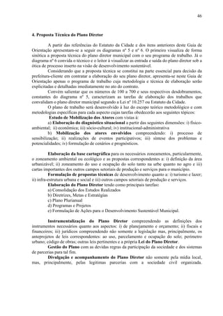46



4. Proposta Técnica do Plano Diretor

         A partir das referências do Estatuto da Cidade e dos itens anteriores deste Guia de
Orientação apresentam-se a seguir os diagramas nº 5 e nº 6. O primeiro visualiza de forma
sinótica a proposta técnica do plano diretor municipal com o seu programa de trabalho. Já o
diagrama nº 6 convida o técnico e o leitor à visualizar as entrada e saída do plano diretor sob a
ótica de processo inserto na visão de desenvolvimento sustentável.
         Considerando que a proposta técnica se constitui na parte essencial para decisão da
prefeitura-cliente em contratar a elaboração do seu plano diretor, apresenta-se neste Guia de
Orientação apenas o programa de trabalho cuja metodologia e técnica de elaboração serão
explicitadas e detalhadas imediatamente no ato do contrato.
         Convém salientar que os números de 100 a 700 e seus respectivos desdobramentos,
constantes do diagrama nº 5, caracterizam as tarefas de elaboração dos trabalhos que
convalidam o plano diretor municipal segundo a Lei nº 10.257 ou Estatuto da Cidade.
         O plano de trabalho será desenvolvido à luz do escopo teórico metodológico e com
metodologias específicas para cada aspecto cujas tarefas obedecerão aos seguintes tópicos:
          Estudo de Mobilização dos Atores com vistas à:
         a) Elaboração do diagnóstico situacional a partir das seguintes dimensões: i) físico-
ambiental; ii) econômica; iii) sócio-cultural; iv) institucional-administrativa
         b) Mobilização dos atores envolvidos compreendendo: i) processo de
sensibilização; ii) realizações de eventos participativos; iii) síntese dos problemas e
potencialidades; iv) formulação de cenários e prognósticos.

          Elaboração da base cartográfica para os necessários zoneamentos, particularmente,
o zoneamento ambiental ou ecológico e as propostas correspondentes a: i) definição da área
urbanizável; ii) zoneamento do uso e ocupação do solo tanto na urbe quanto no agro e iii)
cartas importantes dos outros campos setoriais de produção e serviços para o município.
          Formulação de propostas técnicas de desenvolvimento quanto a: i) turismo e lazer;
ii) infra-estrutura urbana e social e iii) outros campos setoriais de produção e serviços.
          Elaboração do Plano Diretor tendo como principais tarefas:
          a) Consolidação dos Estudos Realizados
          b) Diretrizes, Metas e Estratégias
          c) Plano Plurianual
          d) Programas e Projetos
          e) Formulação de Ações para o Desenvolvimento Sustentável Municipal.

         Instrumentalização do Plano Diretor compreendendo as definições dos
instrumentos necessários quanto aos aspectos: i) de planejamento e orçamento; ii) fiscais e
financeiros; iii) jurídicos compreendendo não somente a legislação mas, principalmente, os
anteprojetos de leis correspondentes: ao uso, parcelamento e ocupação do solo; perímetro
urbano; código de obras; outras leis pertinentes e a própria Lei do Plano Diretor.
         Gestão do Plano com as devidas regras da participação da sociedade e dos sistemas
de parcerias para tal fim.
         Divulgação e acompanhamento do Plano Diretor não somente pela mídia local,
mas, principalmente, pelas legitimas parcerias com a sociedade civil organizada.
 
