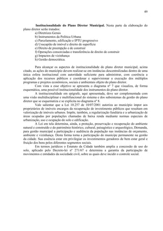 49



          Institucionalidade do Plano Diretor Municipal. Nesta parte da elaboração do
plano diretor serão tratados:
         a) Diretrizes Gerais
         b) Instrumentos da Política Urbana
         c) Parcelamento, edificação e IPTU progressivo
         d) Usucapião de imóvel e direito de superfície
         e) Direito de preempção e de construir
         f) Operações consorciadas e transferência de direito de construir
         g) Impactos de vizinhança
         h) Gestão democrática.

         Para alcançar os aspectos de institucionalidade do plano diretor municipal, acima
citado, as ações do município devem realizar-se em instâncias descentralizadas dentro de uma
única esfera institucional com autoridade suficiente para administrar, com coerência a
aplicação dos recursos públicos e coordenar e supervisionar a execução dos múltiplos
programas e projetos econômicos, sociais e ambientais objeto do plano diretor.
         Com vista a esse objetivo se apresenta o diagrama nº 7 que visualiza, de forma
esquemática, uma possível institucionalidade dos instrumentos do plano diretor.
         A institucionalidade em epígrafe, aqui apresentada, deve ser complementada com
uma visão multidisciplinar e multifuncional do sistema e dos subsistemas da gestão do plano
diretor que se esquematiza e se explicita no diagrama nº 8.
         Vale salientar que a Lei 10.257 de 10/07/2001 autoriza ao município impor aos
proprietários de imóveis encargos da recuperação de investimento públicos que resultam em
valorização de imóveis urbanos. Impõe, também, a regularização fundiária e a urbanização de
áreas ocupadas por populações chamadas de baixa renda mediante normas especiais de
urbanização, uso e ocupação do solo e edificação.
         A Lei em tela determina, ainda, a proteção, preservação e recuperação do ambiente
natural e construído e do patrimônio histórico, cultural, paisagístico e arqueológico, Demanda,
para gestão municipal a participação e audiência da população nas instâncias de orçamento,
ambiente e vizinhança. Desta forma torna a participação do munícipe permanente na gestão
da cidade. Sua essência estar em privilegiar os investimentos geradores de bem estar geral e
fruição dos bens pelos diferentes segmentos sociais.
         Em termos jurídicos o Estatuto da Cidade também amplia a concessão de uso do
solo, aplicado pelo Decreto-lei nº 271/67 e determina a garantia da participação de
movimentos e entidades da sociedade civil, sobre as quais deve incidir o controle social.
 