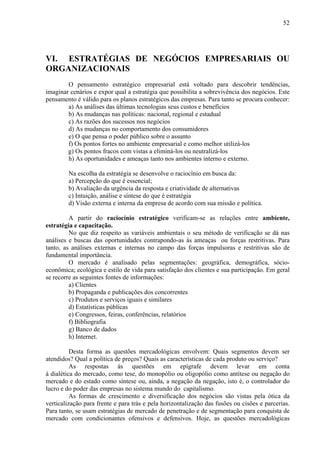 52




VI. ESTRATÉGIAS DE NEGÓCIOS EMPRESARIAIS OU
ORGANIZACIONAIS
        O pensamento estratégico empresarial está voltado para descobrir tendências,
imaginar cenários e expor qual a estratégia que possibilita a sobrevivência dos negócios. Este
pensamento é válido para os planos estratégicos das empresas. Para tanto se procura conhecer:
        a) As análises das últimas tecnologias seus custos e benefícios
        b) As mudanças nas políticas: nacional, regional e estadual
        c) As razões dos sucessos nos negócios
        d) As mudanças no comportamento dos consumidores
        e) O que pensa o poder público sobre o assunto
        f) Os pontos fortes no ambiente empresarial e como melhor utilizá-los
        g) Os pontos fracos com vistas a eliminá-los ou neutralizá-los
        h) As oportunidades e ameaças tanto nos ambientes interno e externo.

         Na escolha da estratégia se desenvolve o raciocínio em busca da:
         a) Percepção do que é essencial;
         b) Avaliação da urgência da resposta e criatividade de alternativas
         c) Intuição, análise e síntese do que é estratégia
         d) Visão externa e interna da empresa de acordo com sua missão e política.

         A partir do raciocínio estratégico verificam-se as relações entre ambiente,
estratégia e capacitação.
         No que diz respeito as variáveis ambientais o seu método de verificação se dá nas
análises e buscas das oportunidades contrapondo-as às ameaças ou forças restritivas. Para
tanto, as análises externas e internas no campo das forças impulsoras e restritivas são de
fundamental importância.
         O mercado é analisado pelas segmentações: geográfica, demográfica, sócio-
econômica; ecológica e estilo de vida para satisfação dos clientes e sua participação. Em geral
se recorre as seguintes fontes de informações:
         a) Clientes
         b) Propaganda e publicações dos concorrentes
         c) Produtos e serviços iguais e similares
         d) Estatísticas públicas
         e) Congressos, feiras, conferências, relatórios
         f) Bibliografia
         g) Banco de dados
         h) Internet.

          Desta forma as questões mercadológicas envolvem: Quais segmentos devem ser
atendidos? Qual a política de preços? Quais as características de cada produto ou serviço?
          As respostas às questões em epígrafe devem levar em conta
à dialética do mercado, como tese, do monopólio ou oligopólio como antítese ou negação do
mercado e do estado como síntese ou, ainda, a negação da negação, isto é, o controlador do
lucro e do poder das empresas no sistema mundo do capitalismo.
          As formas de crescimento e diversificação dos negócios são vistas pela ótica da
verticalização para frente e para trás e pela horizontalização das fusões ou cisões e parcerias.
Para tanto, se usam estratégias de mercado de penetração e de segmentação para conquista de
mercado com condicionantes ofensivos e defensivos. Hoje, as questões mercadológicas
 