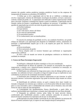 53



emanam das grandes cadeias produtivas (arranjos produtivos locais) ou das empresas de
transposição de fronteiras ou reticulares (TEAMNET).
          A ênfase que se dá a capacitação está no fato de se viabilizar a estratégia que
envolve: organização; sistemas de informação; tecnologias de produtos, serviços e processos;
controle; modelo de gestão; etc. A capacitação está imbricada à cultura organizacional voltada
para a inovação. Enquanto a estratégia diz respeito a ajuste ao ambiente, a capacitação trata da
situação interna de projeto e programação das mudanças em processo. A qualidade é uma
questão de capacitação que envolve um estilo de gestão cujas características são:
         a) Facilitar mudanças
         b) Caçar talentos
         c) Ter visão macro, micro e de futuro
         d) Ter senso de oportunidade
         e) Ter persistência pratica
         f) Ter conhecimento inter ou transdisciplinar.

         O conceito de estratégia da qualidade envolve, nas condições brasileiras, um grande
esforço de educação e de capacitação para despertar no trabalhador valores, sentimentos de
perfeição e responsabilidade naquilo que se faz e de respeito por quem faz. Envolve os
segmentos de:
         a) Novas tecnologias
         b) Novos processos de gestão
         c) Novas relações entre os recursos humanos que conformam as organizações
empresariais e públicas
         d) Nova visão do mundo em termos de paradigmas sistêmicos ou holísticos da
realidade em mutação.

1. Vetores do Plano Estratégico Empresarial

         Na definição e elaboração do plano estratégico se leva em consideração:
         a) Identificação de fatores de expansão e de restrição ao crescimento dos negócios
empresariais e relações com o desenvolvimento harmônico e sustentável no município, no
estado, no país e nos blocos econômicos
         b) Habilitação com referencial de longo prazo para a área do diálogo político que se
sucedem nos ambientes do lucro e do poder ao longo do tempo em que se explicitam as suas
contradições no processo de acumulação incessante de capital
         c) Sinalização para condução dos negócios empresariais no que concerne: às ações
decisórias internas e acrescentar negociações cujo poder de decisão esteja situado em esferas
externas
         d) Identificação do ambiente externo, no qual a empresa deve atuar visando sua
inserção e integração nos sistemas que a rodeiam e a envolvem pelas linhas de maior interesse
para si e seus associados e para a solidariedade não somente com os humanos, mas com toda
forma de vida na espera de uma antropolítica
         e) Contemplação dos desdobramentos futuros identificando, a partir deles, as
melhores oportunidades para transformar a situação atual indesejada em uma futura desejada
         f) Integração ao ambiente externo, pelas linhas de maior proveito interno,
condicionado pela factibilidade presente e pelas condições acrescidas no processo de
desenvolvimento sustentável na expectativa de um por vir antropolítico
         g) Recuperação do tempo perdido e promoção de um salto qualitativo no processo de
desenvolvimento sustentável que, se espera ser uma situação desejável antropolítica.
 