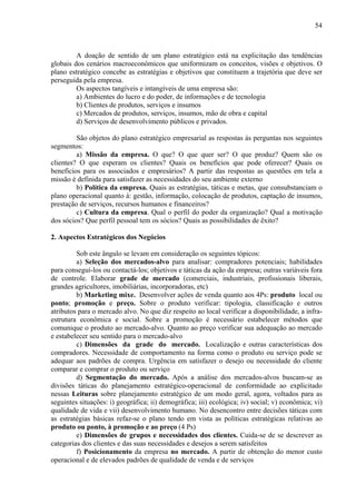 54



         A doação de sentido de um plano estratégico está na explicitação das tendências
globais dos cenários macroeconômicos que uniformizam os conceitos, visões e objetivos. O
plano estratégico concebe as estratégias e objetivos que constituem a trajetória que deve ser
perseguida pela empresa.
         Os aspectos tangíveis e intangíveis de uma empresa são:
         a) Ambientes do lucro e do poder, de informações e de tecnologia
         b) Clientes de produtos, serviços e insumos
         c) Mercados de produtos, serviços, insumos, mão de obra e capital
         d) Serviços de desenvolvimento públicos e privados.

         São objetos do plano estratégico empresarial as respostas às perguntas nos seguintes
segmentos:
         a) Missão da empresa. O que? O que quer ser? O que produz? Quem são os
clientes? O que esperam os clientes? Quais os benefícios que pode oferecer? Quais os
benefícios para os associados e empresários? A partir das respostas as questões em tela a
missão é definida para satisfazer as necessidades do seu ambiente externo
         b) Política da empresa. Quais as estratégias, táticas e metas, que consubstanciam o
plano operacional quanto à: gestão, informação, colocação de produtos, captação de insumos,
prestação de serviços, recursos humanos e financeiros?
         c) Cultura da empresa. Qual o perfil do poder da organização? Qual a motivação
dos sócios? Que perfil pessoal tem os sócios? Quais as possibilidades de êxito?

2. Aspectos Estratégicos dos Negócios

         Sob este ângulo se levam em consideração os seguintes tópicos:
         a) Seleção dos mercados-alvo para analisar: compradores potenciais; habilidades
para conseguí-los ou contactá-los; objetivos e táticas da ação da empresa; outras variáveis fora
de controle. Elaborar grade de mercado (comerciais, industriais, profissionais liberais,
grandes agricultores, imobiliárias, incorporadoras, etc)
         b) Marketing mixe. Desenvolver ações de venda quanto aos 4Ps: produto local ou
ponto; promoção e preço. Sobre o produto verificar: tipologia, classificação e outros
atributos para o mercado alvo. No que diz respeito ao local verificar a disponibilidade, a infra-
estrutura econômica e social. Sobre a promoção é necessário estabelecer métodos que
comunique o produto ao mercado-alvo. Quanto ao preço verificar sua adequação ao mercado
e estabelecer seu sentido para o mercado-alvo
         c) Dimensões da grade do mercado. Localização e outras características dos
compradores. Necessidade de comportamento na forma como o produto ou serviço pode se
adequar aos padrões de compra. Urgência em satisfazer o desejo ou necessidade do cliente
comparar e comprar o produto ou serviço
         d) Segmentação do mercado. Após a análise dos mercados-alvos buscam-se as
divisões táticas do planejamento estratégico-operacional de conformidade ao explicitado
nessas Leituras sobre planejamento estratégico de um modo geral, agora, voltados para as
seguintes situações: i) geográfica; ii) demográfica; iii) ecológica; iv) social; v) econômica; vi)
qualidade de vida e vii) desenvolvimento humano. No desencontro entre decisões táticas com
as estratégias básicas refaz-se o plano tendo em vista as políticas estratégicas relativas ao
produto ou ponto, à promoção e ao preço (4 Ps)
         e) Dimensões de grupos e necessidades dos clientes. Cuida-se de se descrever as
categorias dos clientes e das suas necessidades e desejos a serem satisfeitos
         f) Posicionamento da empresa no mercado. A partir de obtenção do menor custo
operacional e de elevados padrões de qualidade de venda e de serviços
 