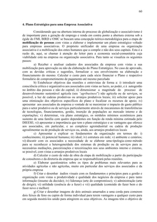 60



4. Plano Estratégico para uma Empresa Associativa

         Considerando que na abertura interna do processo de globalização o associativismo é
de importante para a geração de emprego e renda em contra ponto a abertura externa sob a
égide do FMI, BIRD e OMC se buscam uma concepção teórico-metodológica para a etapa de
mobilização de pessoas com vistas a elaborar e implementar um plano estratégico voltado
para empresas associativas. O propósito unificador de uma empresa ou organização
associativa é a mobilização dos entes humanos que a compõe e não dos seus capitais. Esta é a
razão de, aqui, se chamar à atenção do leitor para a economia social-comunitária cuja
viabilidade está na empresa ou organização associativa. Para tanto se visualiza os seguintes
passos:
         a) Receber e analisar cadastro dos associados da empresa com vistas a sua
mobilização para aprovação ou não da elaboração do Plano Estratégico. No caso de aprovado,
com as devidas críticas e sugestões, formalizar o seu envolvimento na elaboração e
financiamento do mesmo. Calcular o custo para cada sócio financiar o Plano e respectivo
formulário de comprometimento de pagamento até mesmo parcelado
         b) Estabelecer objetivos das reuniões e entrevistas de forma a: i) introduzir uma
consciência crítica e organizativa aos associados com vistas ao lucro, ao poder, e à autogestão
no âmbito das pessoas e não do capital; ii) dimensionar a magnitude do processo de
desenvolvimento sustentável agrícola (seu “agribusiness”) não agrícola ou de serviços, se
possível, a luz de cadeias produtivas ou arranjos produtivos locais; iii) solicitar apoio para
uma otimização dos objetivos específicos do plano e focalizar os recursos de apoio; iv)
apresentar aos associados da empresa a vontade de se maximizar o impacto do gasto público
para o setor produtivo ou de serviços particularmente através de mecanismos de transferências
de tecnologias, financiamentos, gestão, inserção de populações ao mercado interno e de
exportações; v) determinar, via plano estratégico, os módulos mínimos econômicos para
sustento de uma família com quatro dependentes em função da renda mínima estimada pelo
DIEESE; vi) apresentar a importância que tem o plano estratégico e as vantagens que oferece
aos associados, em particular, e ao complexo agroindustrial ou cadeia de produção
agroalimentar ou de produção de serviços ou, ainda, aos arranjos produtivos locais
         c) Apresentar e explicar os fundamentos da organização em termos de: i)
conhecimento; ii) potencial humano; iii) ideal; iv) estrutura em rede; v) ambiente e cenários;
vi) discutir com os associados a necessidade de se elaborar uma tipologia como método
para se reconhecer a heterogeneidade dos sistemas de produção ou de serviços para as
necessárias mediações, parceirizações e terceirizações nos seus ambientes interno e externo,
se possível, com vistas a arranjos produtivos locais
         d) Calcular o custo de mão de obra da etapa de mobilização a partir da participação
de consultores e da diretoria da empresa que se responsabilizará pelas reuniões.
         e) Elaborar questionários sobre os tipos de problemas mais relevantes para as
atividades agrícolas e não agrícolas, muito em particular dos serviços dos associados e da
própria empresa
         f) Criar e desenhar áudios visuais com os fundamentos e princípios para a gestão e
organização com vistas a produtividade e qualidade dos negócios da empresa e para tanto
informação (insumo da decisão); iv) liderança (arte do compromisso); v) administração (arte
de dirigir); vi) utilidade (essência do a fazer) e vii) qualidade (conteúdo do fazer bem e do
fazer novo e melhor)
         g) Criar e desenhar imagens de dois animais amarrados a uma corda para comerem
dois feixes de feno ou capim de forma individual para terem vantagens a qualquer custo para
em seguida mostrá-los unido para atingirem os seus objetivos. As imagens têm o objetivo de
 